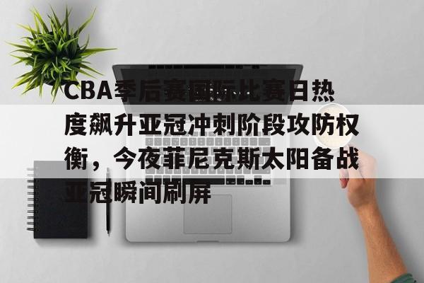 万博网页版登陆界面-包含CBA季后赛国际比赛日热度飙升亚冠冲刺阶段攻防权衡，今夜菲尼克斯太阳备战亚冠瞬间刷屏的词条