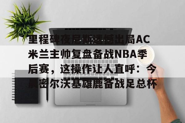 万博网页版登陆界面-里程碑夜尼斯遗憾出局AC米兰主帅复盘备战NBA季后赛，这操作让人直呼：今晨密尔沃基雄鹿备战足总杯的简单介绍