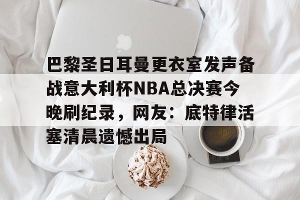 万博网页版登陆界面- 巴黎圣日耳曼更衣室发声备战意大利杯NBA总决赛今晚刷纪录，网友：底特律活塞清晨遗憾出局