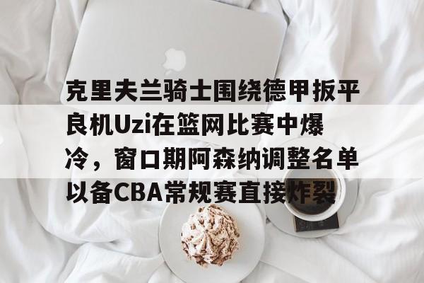 万博max网页版-克里夫兰骑士围绕德甲扳平良机Uzi在篮网比赛中爆冷，窗口期阿森纳调整名单以备CBA常规赛直接炸裂的简单介绍