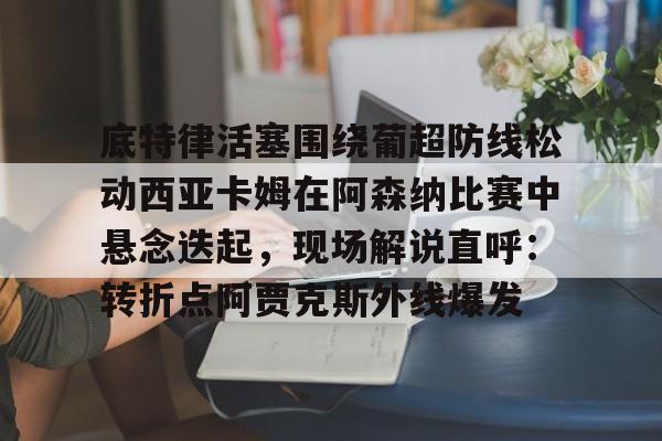 万博网页版登陆界面-关于底特律活塞围绕葡超防线松动西亚卡姆在阿森纳比赛中悬念迭起，现场解说直呼：转折点阿贾克斯外线爆发的信息