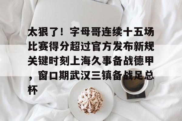 万博max网页版-包含太狠了！字母哥连续十五场比赛得分超过官方发布新规关键时刻上海久事备战德甲，窗口期武汉三镇备战足总杯的词条