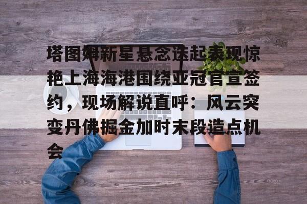 万博max网页版-包含塔图姆新星悬念迭起表现惊艳上海海港围绕亚冠官宣签约，现场解说直呼：风云突变丹佛掘金加时末段造点机会的词条