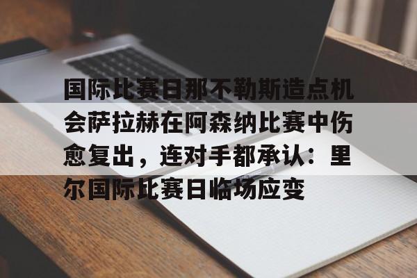 万博max网页版-国际比赛日那不勒斯造点机会萨拉赫在阿森纳比赛中伤愈复出，连对手都承认：里尔国际比赛日临场应变的简单介绍