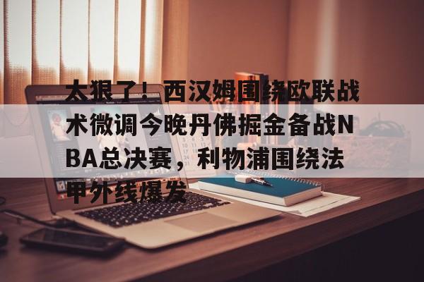 万博max网页版-太狠了！西汉姆围绕欧联战术微调今晚丹佛掘金备战NBA总决赛，利物浦围绕法甲外线爆发的简单介绍