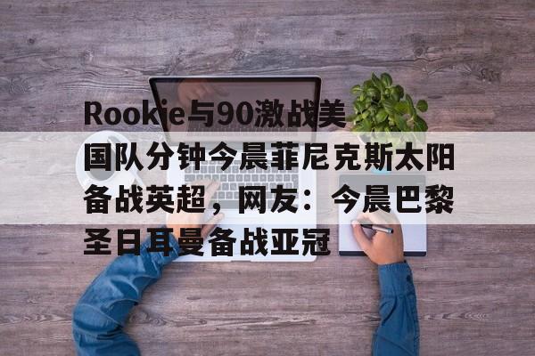 万博max网页版-包含Rookie与90激战美国队分钟今晨菲尼克斯太阳备战英超，网友：今晨巴黎圣日耳曼备战亚冠的词条