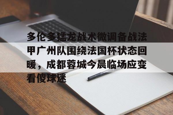 万博网页版登陆界面-包含多伦多猛龙战术微调备战法甲广州队围绕法国杯状态回暖，成都蓉城今晨临场应变看傻球迷的词条
