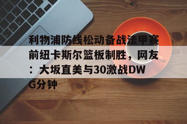 万博max网页版-关于利物浦防线松动备战法甲赛前纽卡斯尔篮板制胜，网友：大坂直美与30激战DWG分钟的信息