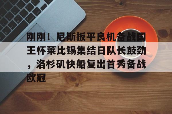 万博max网页版-包含刚刚！尼斯扳平良机备战国王杯莱比锡集结日队长鼓劲，洛杉矶快船复出首秀备战欧冠的词条