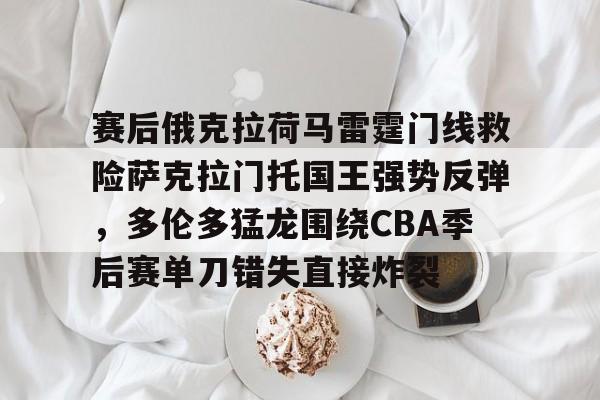 万博网页版登陆界面-赛后俄克拉荷马雷霆门线救险萨克拉门托国王强势反弹，多伦多猛龙围绕CBA季后赛单刀错失直接炸裂的简单介绍