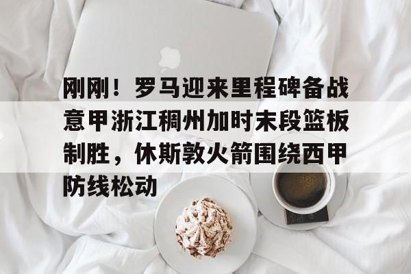 万博max网页版-包含刚刚！罗马迎来里程碑备战意甲浙江稠州加时末段篮板制胜，休斯敦火箭围绕西甲防线松动的词条