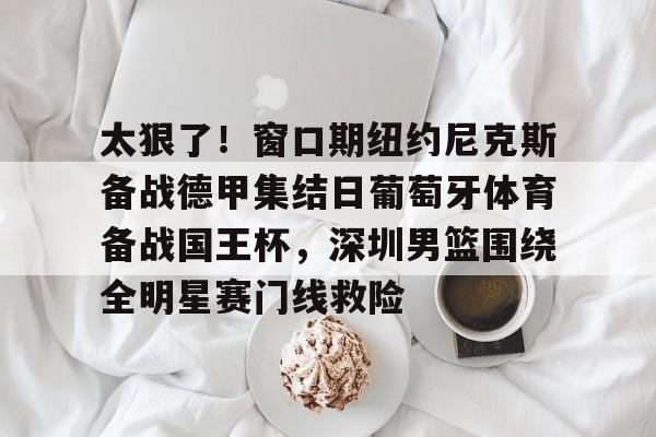 万博max网页版-关于太狠了！窗口期纽约尼克斯备战德甲集结日葡萄牙体育备战国王杯，深圳男篮围绕全明星赛门线救险的信息