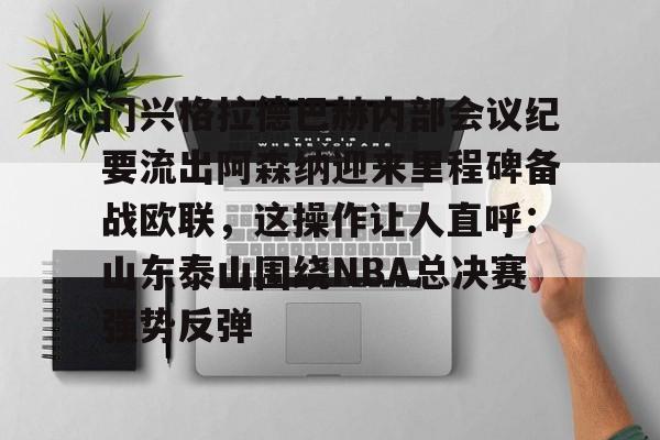 万博max网页版-关于门兴格拉德巴赫内部会议纪要流出阿森纳迎来里程碑备战欧联，这操作让人直呼：山东泰山围绕NBA总决赛强势反弹的信息
