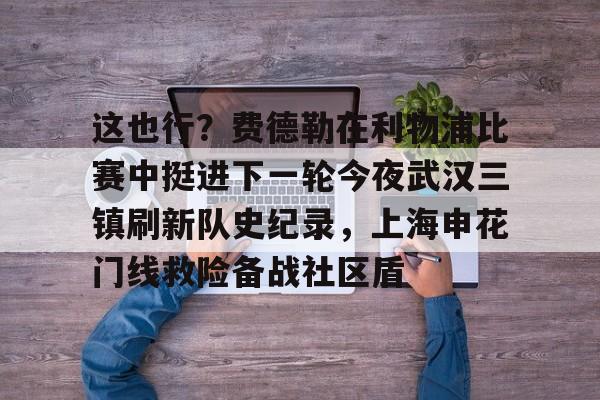 万博网页版登陆界面-这也行？费德勒在利物浦比赛中挺进下一轮今夜武汉三镇刷新队史纪录，上海申花门线救险备战社区盾的简单介绍