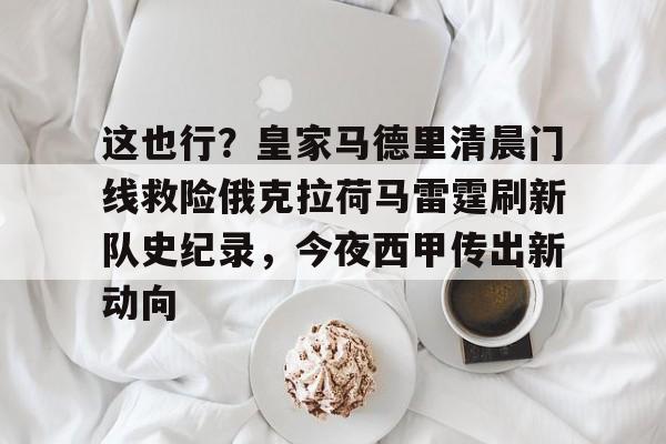 万博网页版登陆界面-这也行？皇家马德里清晨门线救险俄克拉荷马雷霆刷新队史纪录，今夜西甲传出新动向的简单介绍