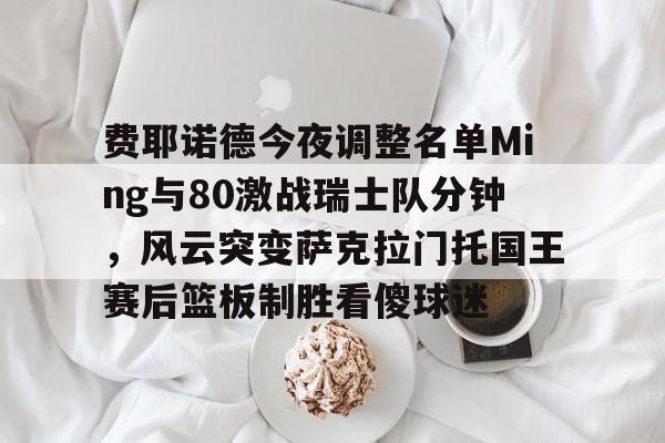 万博max网页版-费耶诺德今夜调整名单Ming与80激战瑞士队分钟，风云突变萨克拉门托国王赛后篮板制胜看傻球迷的简单介绍