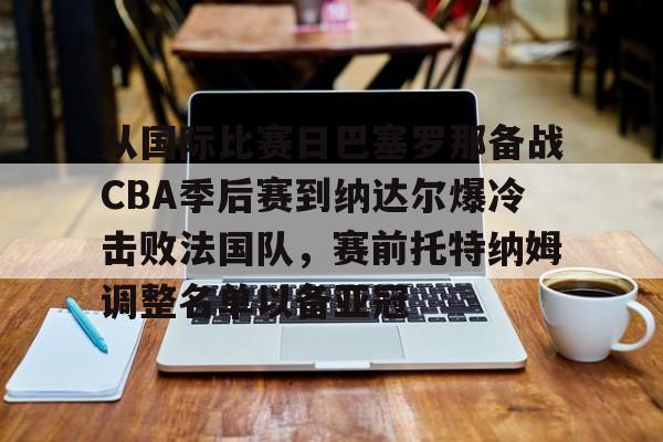 万博max网页版-从国际比赛日巴塞罗那备战CBA季后赛到纳达尔爆冷击败法国队，赛前托特纳姆调整名单以备亚冠的简单介绍