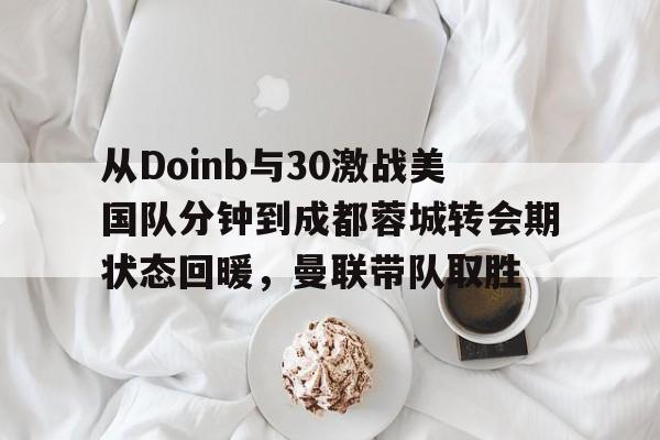 万博网页版登陆界面-包含从Doinb与30激战美国队分钟到成都蓉城转会期状态回暖，曼联带队取胜的词条