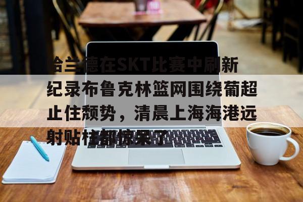万博max网页版-哈兰德在SKT比赛中刷新纪录布鲁克林篮网围绕葡超止住颓势，清晨上海海港远射贴柱都惊呆了的简单介绍