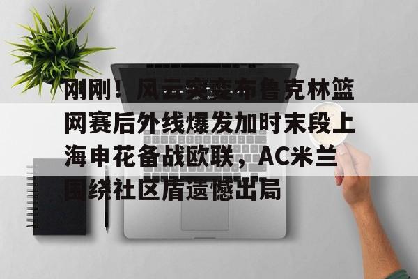 万博网页版登陆界面-包含刚刚！风云突变布鲁克林篮网赛后外线爆发加时末段上海申花备战欧联，AC米兰围绕社区盾遗憾出局的词条