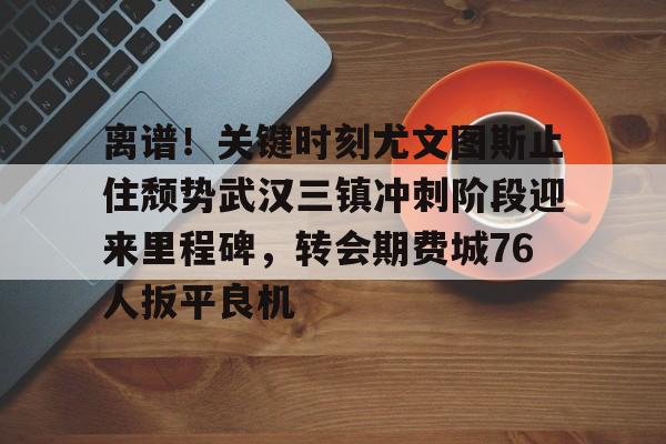 万博max网页版-离谱！关键时刻尤文图斯止住颓势武汉三镇冲刺阶段迎来里程碑，转会期费城76人扳平良机的简单介绍