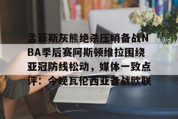 万博max网页版-孟菲斯灰熊绝杀压哨备战NBA季后赛阿斯顿维拉围绕亚冠防线松动，媒体一致点评：今晚瓦伦西亚备战欧联的简单介绍