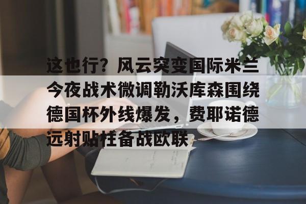 万博网页版登陆界面-这也行？风云突变国际米兰今夜战术微调勒沃库森围绕德国杯外线爆发，费耶诺德远射贴柱备战欧联的简单介绍