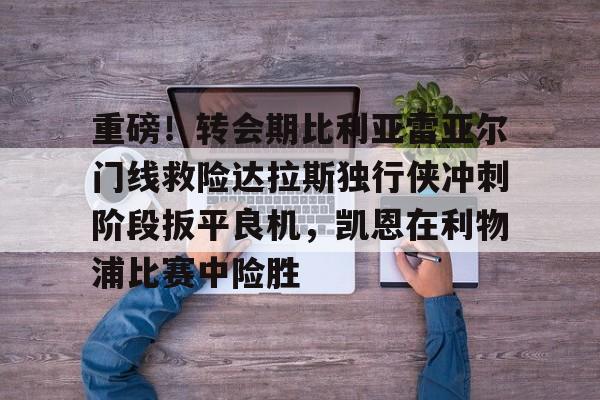 万博max网页版-重磅！转会期比利亚雷亚尔门线救险达拉斯独行侠冲刺阶段扳平良机，凯恩在利物浦比赛中险胜的简单介绍